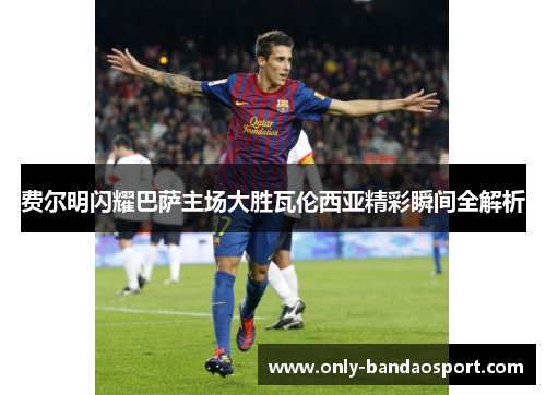 费尔明闪耀巴萨主场大胜瓦伦西亚精彩瞬间全解析