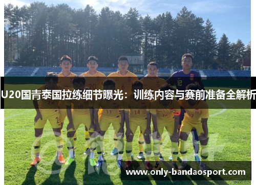 U20国青泰国拉练细节曝光：训练内容与赛前准备全解析