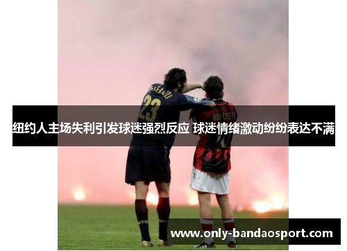 纽约人主场失利引发球迷强烈反应 球迷情绪激动纷纷表达不满