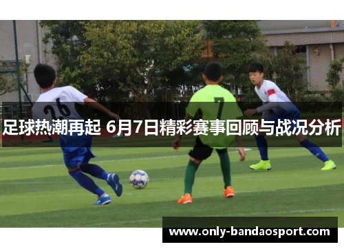足球热潮再起 6月7日精彩赛事回顾与战况分析
