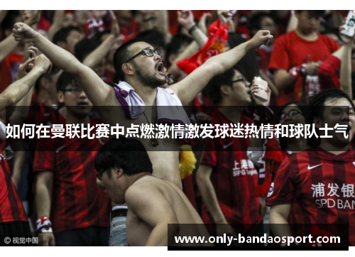 如何在曼联比赛中点燃激情激发球迷热情和球队士气