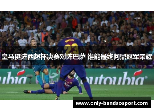 皇马挺进西超杯决赛对阵巴萨 谁能最终问鼎冠军荣耀