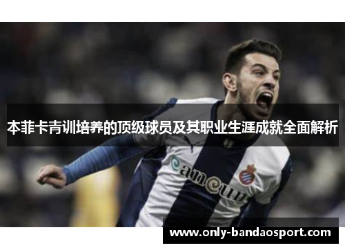 本菲卡青训培养的顶级球员及其职业生涯成就全面解析