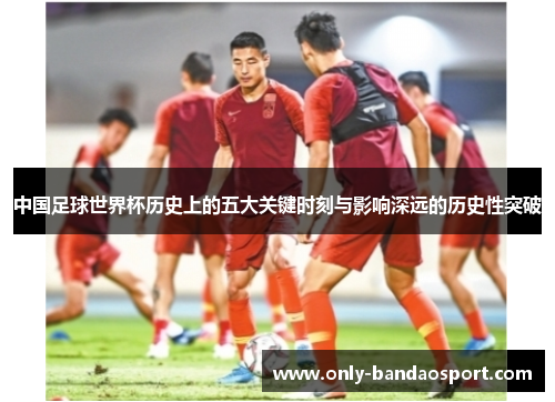 中国足球世界杯历史上的五大关键时刻与影响深远的历史性突破