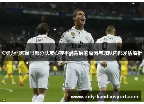 C罗为何对皇马部分队友心存不满背后的原因与球队内部矛盾解析