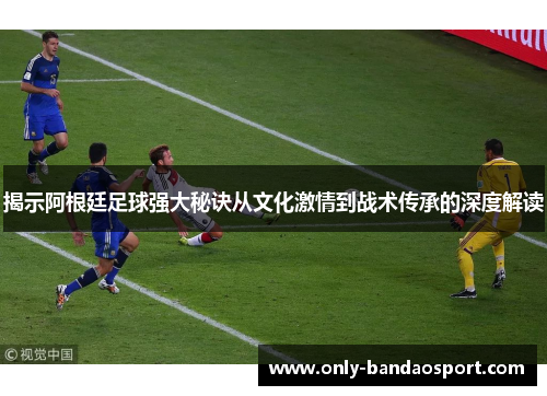 揭示阿根廷足球强大秘诀从文化激情到战术传承的深度解读