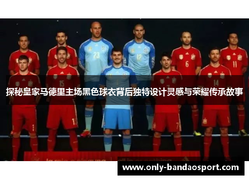 探秘皇家马德里主场黑色球衣背后独特设计灵感与荣耀传承故事