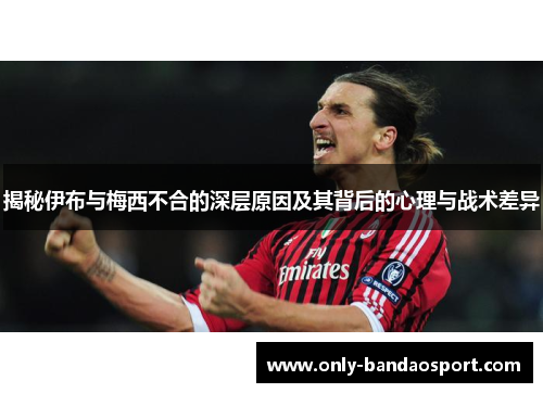 揭秘伊布与梅西不合的深层原因及其背后的心理与战术差异