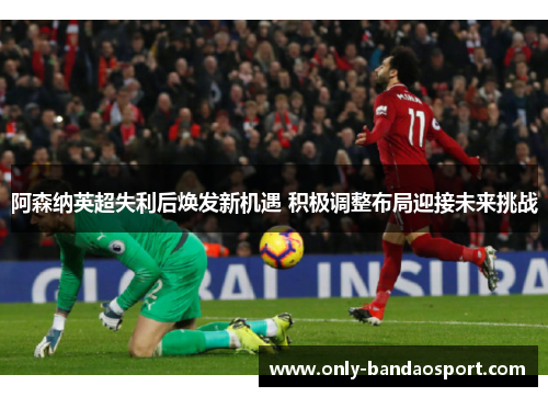 阿森纳英超失利后焕发新机遇 积极调整布局迎接未来挑战