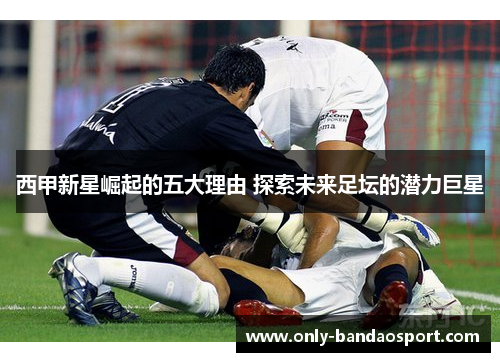 西甲新星崛起的五大理由 探索未来足坛的潜力巨星