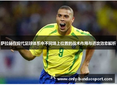 萨拉赫在现代足球体系中不同场上位置的战术作用与进攻效率解析