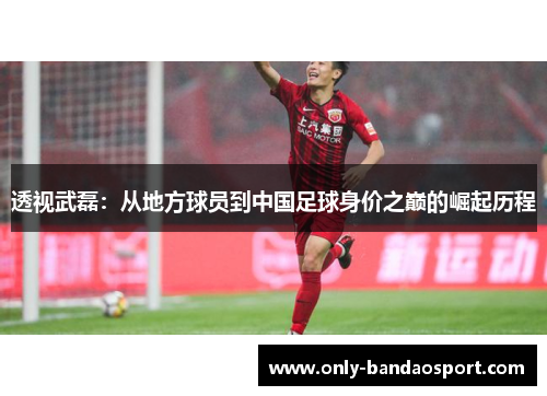 透视武磊：从地方球员到中国足球身价之巅的崛起历程