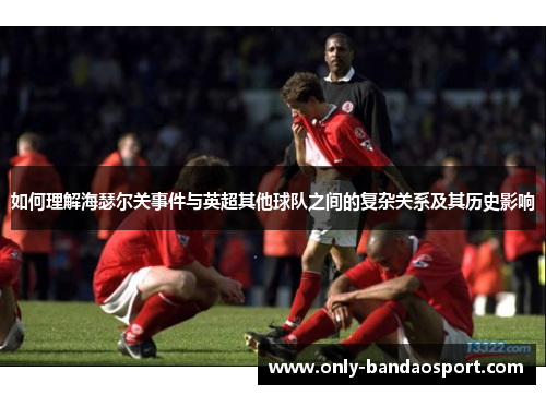 如何理解海瑟尔关事件与英超其他球队之间的复杂关系及其历史影响 如何理解海瑟尔关事件与英超其他球队之间的复杂关系及其历史影响