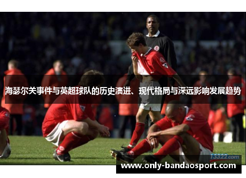 海瑟尔关事件与英超球队的历史演进、现代格局与深远影响发展趋势 海瑟尔关事件与英超球队的历史演进、现代格局与深远影响发展趋势