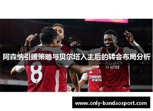 阿森纳引援策略与贝尔塔入主后的转会布局分析 阿森纳引援策略与贝尔塔入主后的转会布局分析