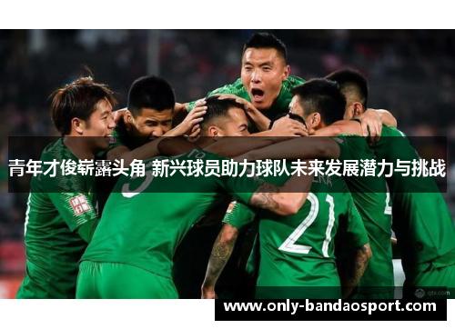 青年才俊崭露头角 新兴球员助力球队未来发展潜力与挑战