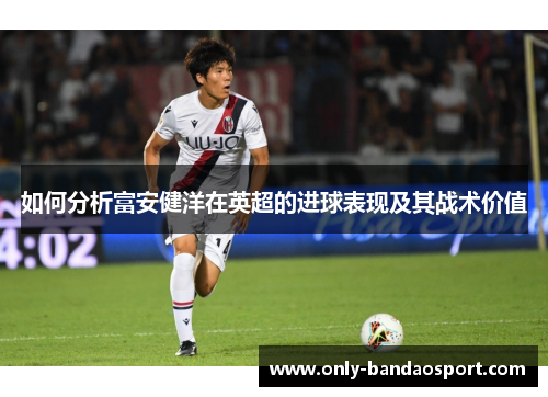 如何分析富安健洋在英超的进球表现及其战术价值 如何分析富安健洋在英超的进球表现及其战术价值