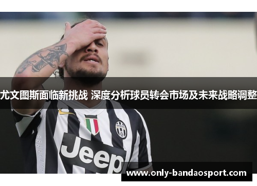 尤文图斯面临新挑战 深度分析球员转会市场及未来战略调整 尤文图斯面临新挑战 深度分析球员转会市场及未来战略调整