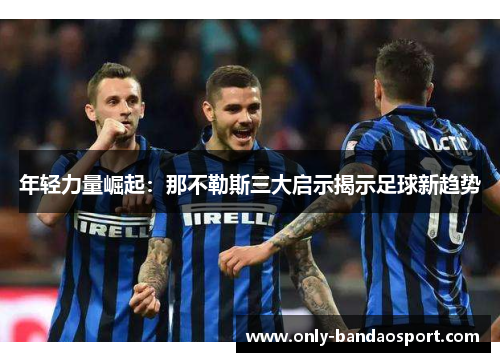 年轻力量崛起:那不勒斯三大启示揭示足球新趋势 年轻力量崛起:那不勒斯三大启示揭示足球新趋势